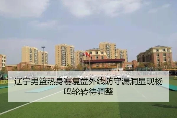 辽宁男篮热身赛复盘外线防守漏洞显现杨鸣轮转待调整